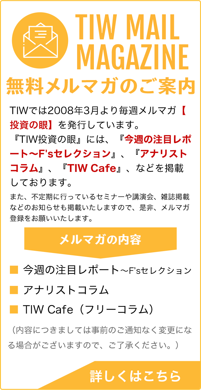 TIW MAIL MAGAZINE / 無料メルマガのご案内 / TIWでは、投資家の皆様を対象にしたメールマガジンTIWアナリストウィークリー【投資の眼】を発行しています。アナリストの視点から見た投資等に関する様々な有益な情報を定期的に（週1回）お届けしています。