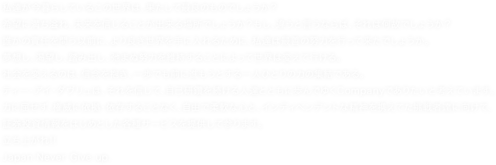 私達が今暮らしているこの世界は、果たして最良のものでしょうか？希望に満ち溢れ、未来を信じることが出来る場所でしょうか？もし、違うと言うならば、それは何故でしょうか？誰かの責任を問う以前に、より良き世界を手に入れるために、私達は最善の努力を行って来たでしょうか。夢想し、渇望し、踏み出し、弛まぬ努力を維持することによって世界は変えて行ける。社会を変えるのは、信念を抱き、一歩でも前に進もうとする一人ひとりの力の集結である。ティー・アイ・ダヴリュは、それを信じて、自己研鑽を続ける人達とともに歩んでゆくCompanyでありたいと考えています。力に屈せず、権威に依拠・依存することなく、自由で柔軟な心と、インディペンデントな精神を携えてた挑戦者達に向けて、証券投資情報をはじめとした各種サービスを提供して参ります。立ち上がれ!!Japan Never Give up.